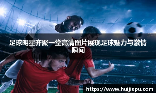 足球明星齐聚一堂高清图片展现足球魅力与激情瞬间